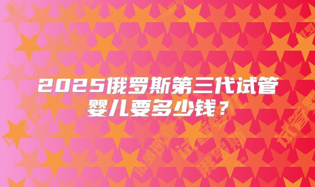 2025俄罗斯第三代试管婴儿要多少钱？