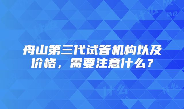 舟山第三代试管机构以及价格,需要注意什么?