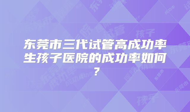 东莞市三代试管高成功率生孩子医院的成功率如何？