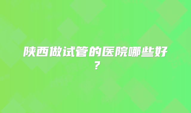 陕西做试管的医院哪些好？