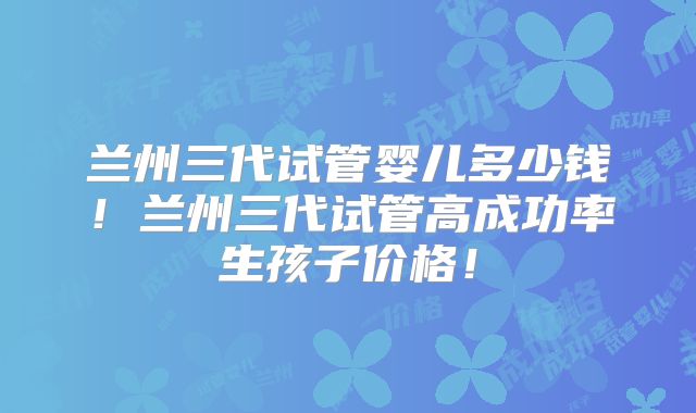兰州三代试管婴儿多少钱!兰州三代试管高成功率生孩子价格!