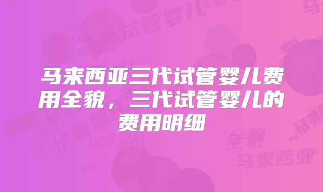 马来西亚三代试管婴儿费用全貌，三代试管婴儿的费用明细