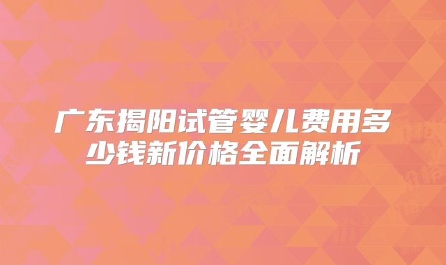 广东揭阳试管婴儿费用多少钱新价格全面解析