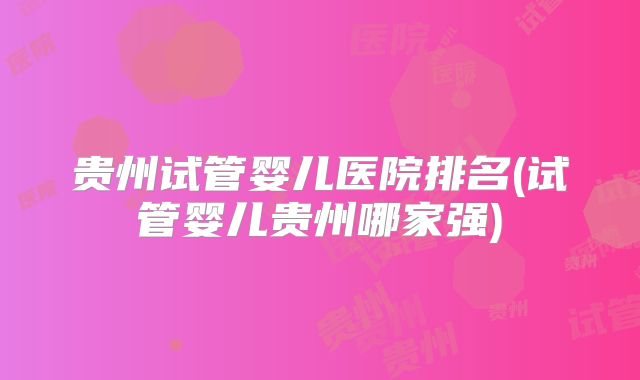 贵州试管婴儿医院排名(试管婴儿贵州哪家强)