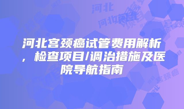 河北宫颈癌试管费用解析,检查项目/调治措施及医院导航指南
