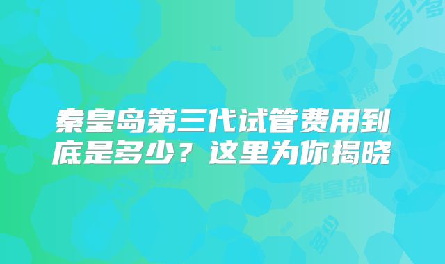 秦皇岛第三代试管费用到底是多少?这里为你揭晓