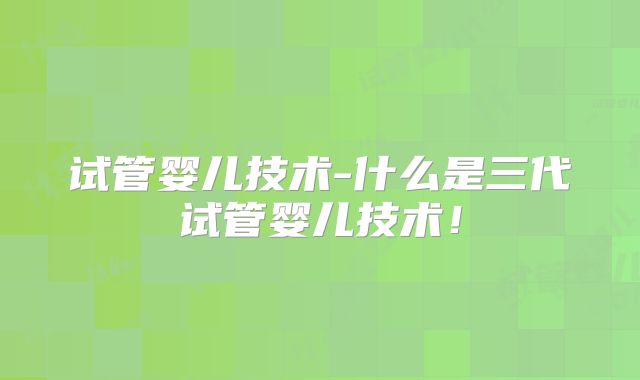 试管婴儿技术-什么是三代试管婴儿技术!