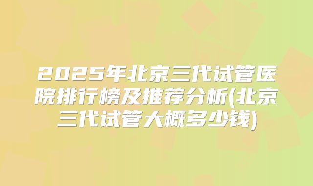 2025年北京三代试管医院排行榜及推荐分析(北京三代试管大概多少钱)