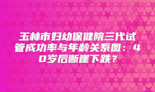 玉林市妇幼保健院三代试管成功率与年龄关系图:40岁后断崖下跌?