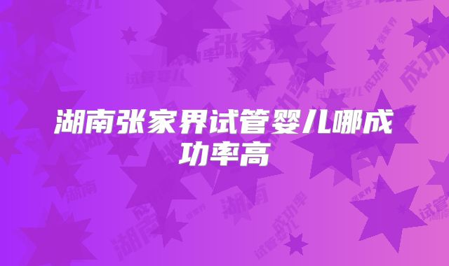 湖南张家界试管婴儿哪成功率高