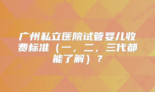 广州私立医院试管婴儿收费标准（一，二，三代都能了解）？