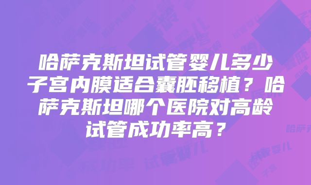 哈萨克斯坦试管婴儿多少子宫内膜适合囊胚移植？哈萨克斯坦哪个医院对高龄试管成功率高？