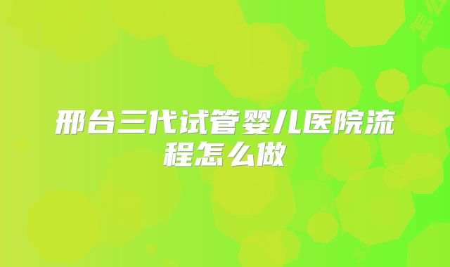 邢台三代试管婴儿医院流程怎么做