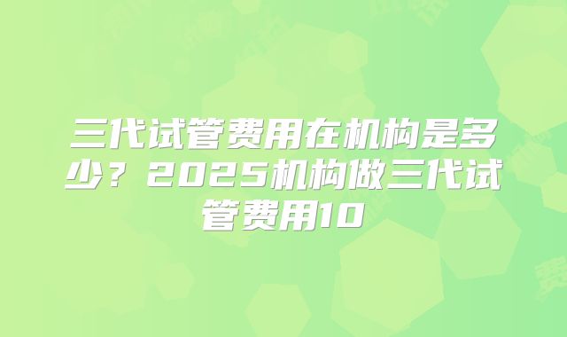 三代试管费用在机构是多少?2025机构做三代试管费用10