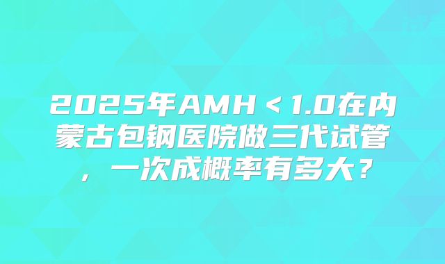 2025年AMH＜1.0在内蒙古包钢医院做三代试管，一次成概率有多大？