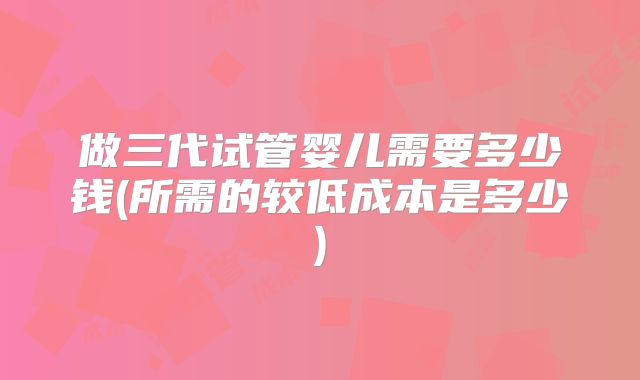 做三代试管婴儿需要多少钱(所需的较低成本是多少)