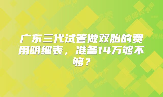 广东三代试管做双胎的费用明细表，准备14万够不够？