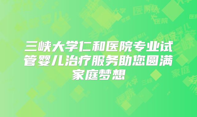 三峡大学仁和医院专业试管婴儿治疗服务助您圆满家庭梦想