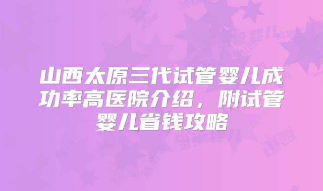 山西太原三代试管婴儿成功率高医院介绍,附试管婴儿省钱攻略