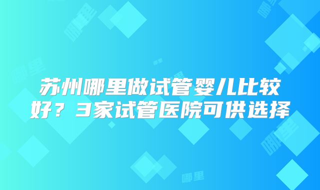 苏州哪里做试管婴儿比较好?3家试管医院可供选择
