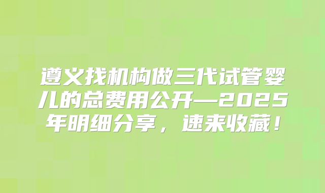 遵义找机构做三代试管婴儿的总费用公开—2025年明细分享，速来收藏！