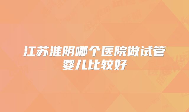 江苏淮阴哪个医院做试管婴儿比较好
