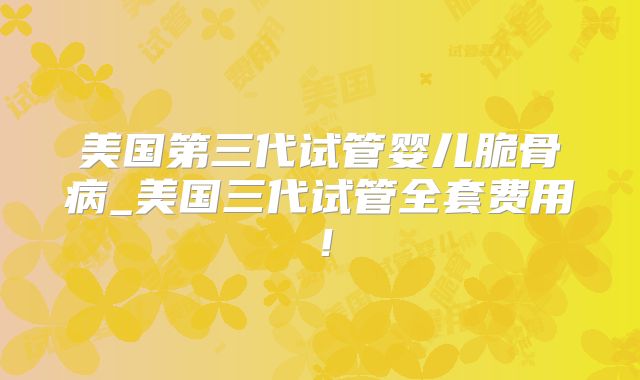 美国第三代试管婴儿脆骨病_美国三代试管全套费用！