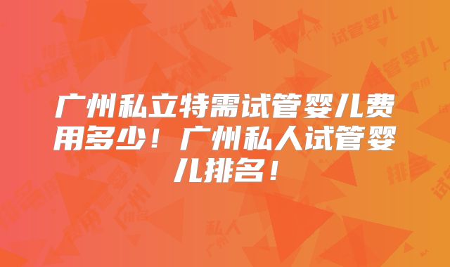 广州私立特需试管婴儿费用多少!广州私人试管婴儿排名!