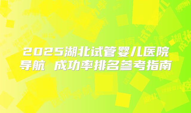 2025湖北试管婴儿医院导航 成功率排名参考指南