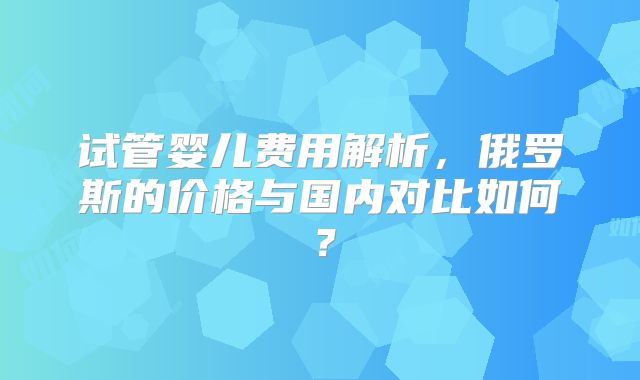 试管婴儿费用解析，俄罗斯的价格与国内对比如何？