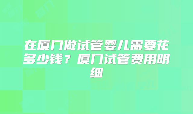 在厦门做试管婴儿需要花多少钱?厦门试管费用明细