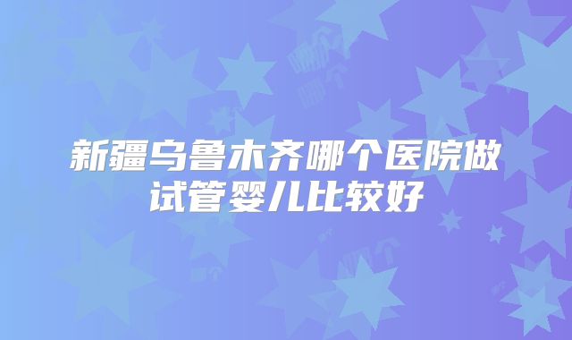 新疆乌鲁木齐哪个医院做试管婴儿比较好