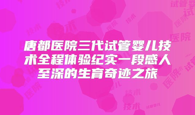唐都医院三代试管婴儿技术全程体验纪实一段感人至深的生育奇迹之旅