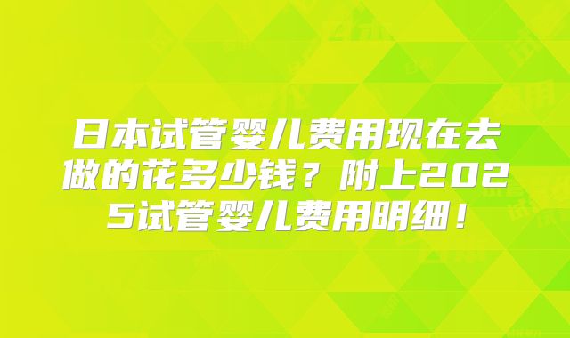 日本试管婴儿费用现在去做的花多少钱?附上2025试管婴儿费用明细!