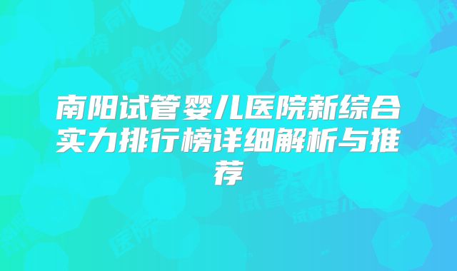 南阳试管婴儿医院新综合实力排行榜详细解析与推荐