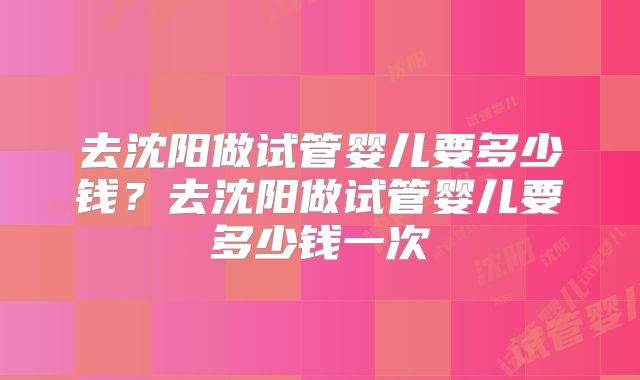 去沈阳做试管婴儿要多少钱？去沈阳做试管婴儿要多少钱一次