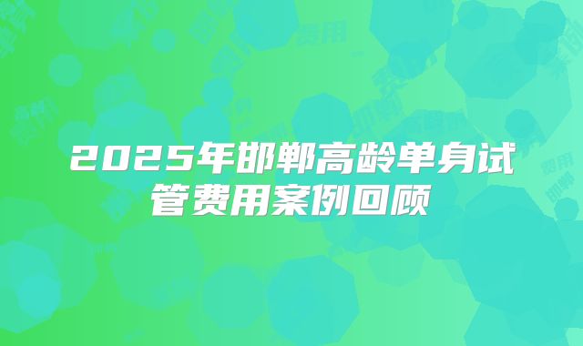 2025年邯郸高龄单身试管费用案例回顾