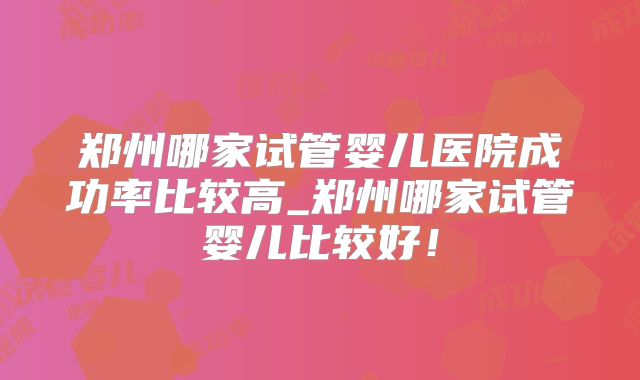 郑州哪家试管婴儿医院成功率比较高_郑州哪家试管婴儿比较好!