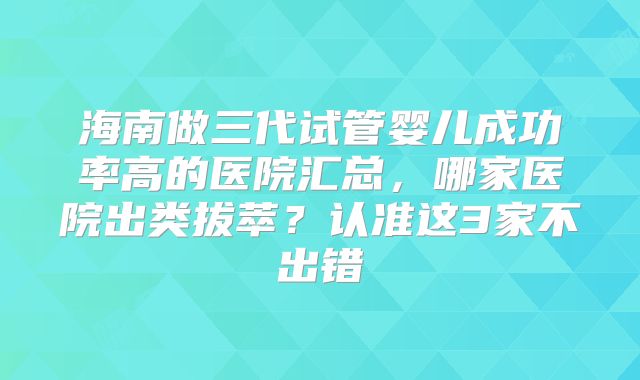海南做三代试管婴儿成功率高的医院汇总，哪家医院出类拔萃？认准这3家不出错