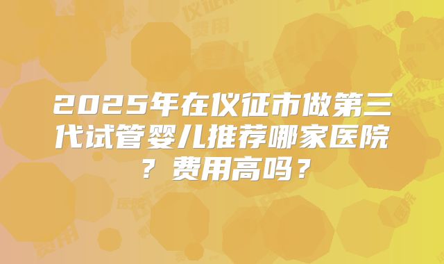 2025年在仪征市做第三代试管婴儿推荐哪家医院？费用高吗？