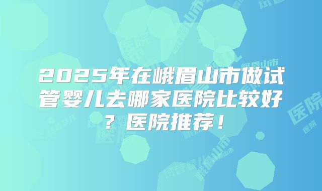 2025年在峨眉山市做试管婴儿去哪家医院比较好？医院推荐！