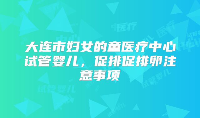 大连市妇女的童医疗中心试管婴儿，促排促排卵注意事项