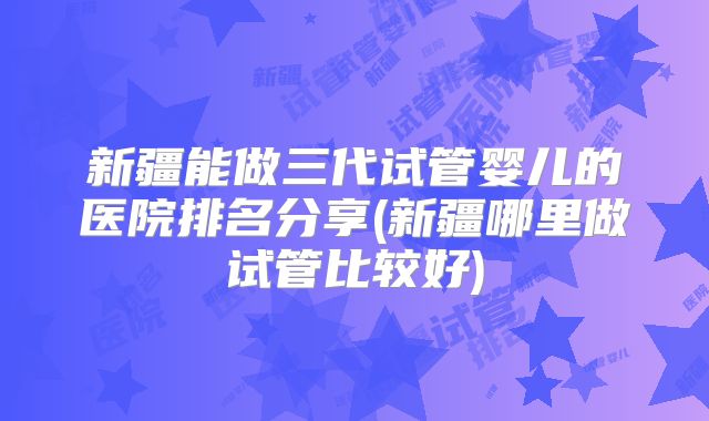 新疆能做三代试管婴儿的医院排名分享(新疆哪里做试管比较好)