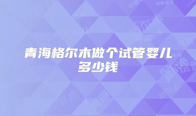 青海格尔木做个试管婴儿多少钱