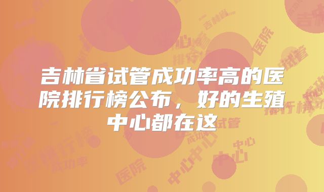 吉林省试管成功率高的医院排行榜公布，好的生殖中心都在这