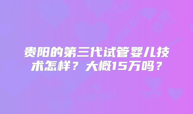 贵阳的第三代试管婴儿技术怎样?大概15万吗?