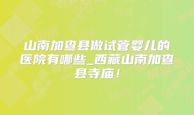山南加查县做试管婴儿的医院有哪些_西藏山南加查县寺庙！