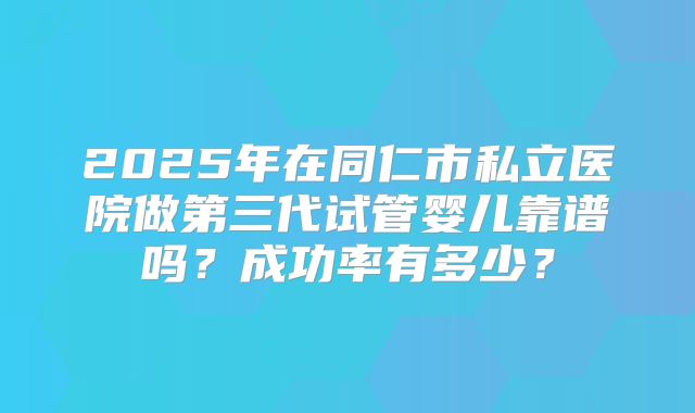 2025年在同仁市私立医院做第三代试管婴儿靠谱吗？成功率有多少？