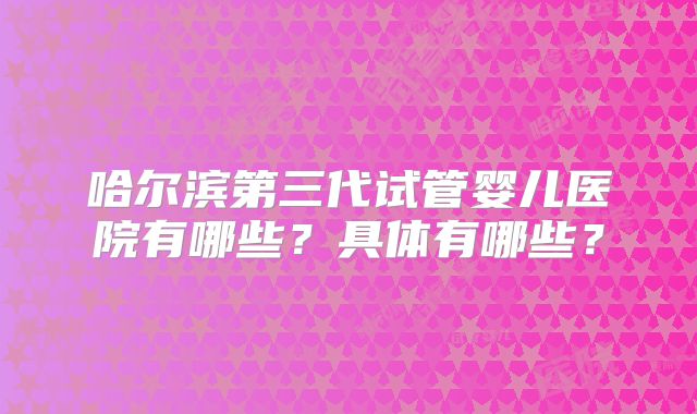 哈尔滨第三代试管婴儿医院有哪些?具体有哪些?