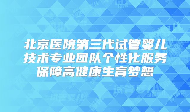 北京医院第三代试管婴儿技术专业团队个性化服务保障高健康生育梦想